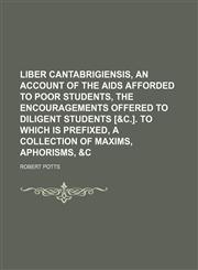 Liber Cantabrigiensis, an Account of the Aids Afforded to Poor Students, the Encouragements Offered to Diligent Students [&c.]. to Which Is Prefixed, a Collection of Maxims, Aphorisms, &c,1150922001,9781150922008
