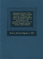 Biographical Sketch of Hon. John Peter Altgeld, Twentieth Governor of Illinois. Read Before the Chicago Historical Society December 5, 1905, on the Oc,1287808476,9781287808473