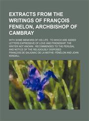Extracts From the Writings of François Fenelon, Archbishop of Cambray; With Some Memoirs of His Life to Which Are Added Letters Expressive of Love and Friendship, the Writer Not Known Recommended to the Perusal and Notice of the Religiously Disposed,1150344857,9781150344855