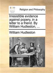 Irresistible evidence against popery, in a letter to a friend. By William Hudleston, ...,1170396011,9781170396018