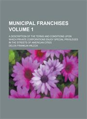 Municipal Franchises; A Description of the Terms and Conditions Upon Which Private Corporations Enjoy Special Privileges in the Streets of American CI,1153950022,9781153950022