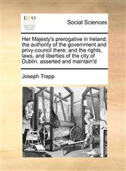 Her Majesty's prerogative in Ireland; the authority of the government and privy-council there; and the rights, laws, and liberties of the city of Dublin. asserted and maintain'd,117102942X,9781171029427