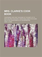 Mrs. Clarke's Cook Book; Containing Over One Thousand of the Best Up-To-Date Recipes for Every Conceivable Need in Kitchen and Other Departments of Housekeeping,1150575816,9781150575815