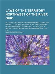 Laws of the Territory Northwest of the River Ohio; Including the Laws of the Governor and Judges, the Maxwell Code, and the Laws of the Three Sessions of the Territorial Legislature, 1791-1802 with a Sketch of the State of Ohio, the,123691709X,9781236917096