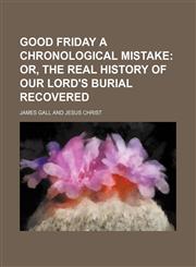 Good Friday a chronological mistake;  or, The real history of our Lord's burial recovered,123667104X,9781236671042