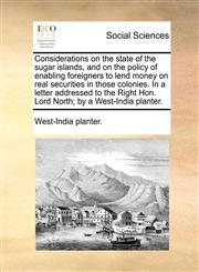 Considerations on the state of the sugar islands, and on the policy of enabling foreigners to lend money on real securities in those colonies. In a letter addressed to the Right Hon. Lord North; by a West-India planter.,1140831038,9781140831037