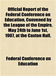 Official Report of the Federal Conference on Education, Convened by the League of the Empire, May 24th to June 1st, 1907, at the Caxton Hall,,1152446568,9781152446564