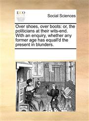 Over shoes, over boots or, the politicians at their wits-end. With an enquiry, whether any former age has equall'd the present in blunders.,1170356125,9781170356128
