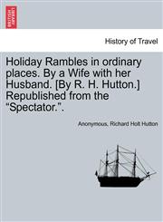 Holiday Rambles in ordinary places. By a Wife with her Husband. [By R. H. Hutton.] Republished from the "Spectator.".,1241494908,9781241494902