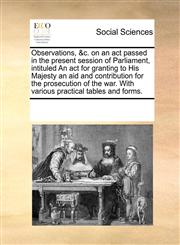Observations, &c. on an act passed in the present session of Parliament, intituled An act for granting to His Majesty an aid and contribution for the prosecution of the war. With various practical tables and forms.,1170217834,9781170217832