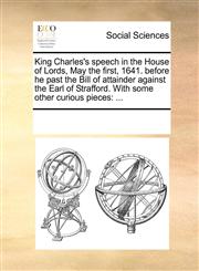 King Charles's speech in the House of Lords, May the first, 1641. before he past the Bill of attainder against the Earl of Strafford. With some other curious pieces ...,1170198708,9781170198704