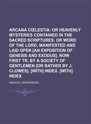 Arcana cœlestia;  or Heavenly mysteries contained in the sacred Scriptures, or Word of the Lord, manifested and laid open [an exposition of Genesis and Exodus]. Now first tr. by a society of gentlemen [or rather by J. Clowes]. [With] Index. [With] Index,1459034481,9781459034488