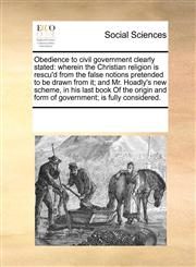 Obedience to civil government clearly stated wherein the Christian religion is rescu'd from the false notions pretended to be drawn from it; and Mr. Hoadly's new scheme, in his last book Of the origin and form of government; is fully considered.,1170337287,9781170337288