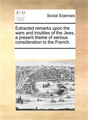 Extracted remarks upon the wars and troubles of the Jews, a present theme of serious consideration to the French.,1170956734,9781170956731