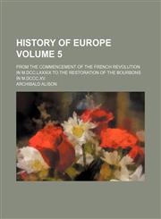 History of Europe Volume 5; from the commencement of the French Revolution in M.DCC.LXXXIX to the restoration of the Bourbons in M.DCCC.XV.,1153885131,9781153885133