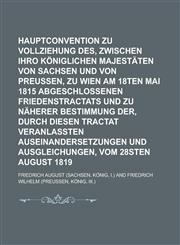 Hauptconvention zu Vollziehung des, zwischen Ihro Königlichen Majestäten von Sachsen und von Preussen, zu Wien am 18ten Mai 1815 abgeschlossenen Friedenstractats und zu näherer Bestimmung der, durch diesen Tractat veranlaßten,1130527441,9781130527445
