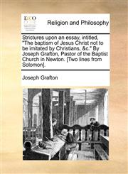 Strictures upon an essay, intitled, "The baptism of Jesus Christ not to be imitated by Christians, &c." By Joseph Grafton, Pastor of the Baptist Church in Newton. [Two lines from Solomon].,1140873490,9781140873495