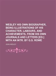 Wesley His Own Biographer, Being Illustrations of His Character, Labours, and Achievements, From His Own Journals and Letters [Ed.] With an Intr. by G.s. Rowe,1150765267,9781150765261