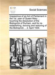 Inspeximus of an Act of Parliament in the 1st. year of Queen Mary ... touching the dissolution of the Bishoprick of Durham, and for re-establishing, reviving and restoring of the Bishoprick ... 2. April 1554.,117007961X,9781170079614