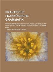 Praktische französische Grammatik; wodurch man diese Sprache auf eine ganz neue und sehr leichte Art in kurzer Zeit gründlich erlernen kann,1234421127,9781234421120