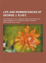 Life and Reminiscences of George J. Elvey; Late Organist to H. M. Queen Victoria, and Forty-Seven Years Organist of St. George's Chapel, Windsor,1230316388,9781230316383