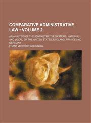 Comparative Administrative Law (Volume 2); An Analysis of the Administrative Systems, National and Local, of the United States, England, France and Germany,1154373320,9781154373325