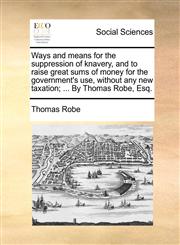 Ways and means for the suppression of knavery, and to raise great sums of money for the government's use, without any new taxation; ... By Thomas Robe, Esq.,1170702392,9781170702390
