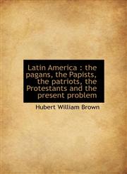 Latin America the pagans, the Papists, the patriots, the Protestants and the present problem,1115635735,9781115635738