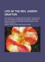 Life of the Rev. Joseph Grafton; Late Pastor of the First Baptist Church, Newton, Ms. With an Appendix, Embracing Historical, Statistical, and Ecclesiastical Information Pertaining to the Town of Newton,1150676329,9781150676321