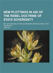 New Plottings in Aid of the Rebel Doctrine of State Soverignty; Mr. Jay's Second Letter on Dawson's Introduction to the Federalist,1230459448,9781230459448