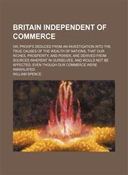 Britain Independent of Commerce; Or, Proofs Deduced From an Investigation Into the True Causes of the Wealth of Nations, That Our Riches, Prosperity, and Power, Are Derived From Sources Inherent in Ourselves, and Would Not Be Affected, Even Though Our Com,1151471534,9781151471536
