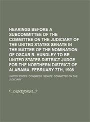 Hearings Before a Subcommittee of the Committee on the Judiciary of the United States Senate in the Matter of the Nomination of Oscar R. Hundley to Be United States District Judge for the Northern District of Alabama. February 7th, 1908,115096264X,9781150962646