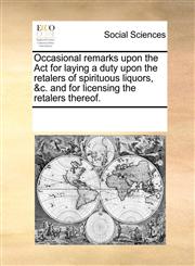 Occasional remarks upon the Act for laying a duty upon the retalers of spirituous liquors, &c. and for licensing the retalers thereof.,1170201601,9781170201602
