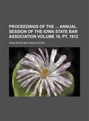 Proceedings of the  annual session of the Iowa State Bar Association Volume 18, pt. 1912,1236046315,9781236046314