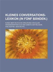 Kleines Conversations-Lexikon (in fünf Bänden.); Kurze aber Deutliche Erklärung von allem Wissenswerther aus dem Gebiete der Religion, Philosophie, Geschichte, ...,1236767098,9781236767097
