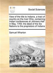 View of the title to Indiana, a tract of country on the river Ohio, containing Indian conferences at Johnson-Hall in May, 1765; the deed of the Six Nations to the proprietors of Indiana,1171442653,9781171442653