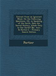 Extract from an Ignorant Mind, on the Following Questions 1st. in Speaking of the Earth, Does the Sacred History Allude Only to Our Earth? [&C. Ascr.,1287497527,9781287497523