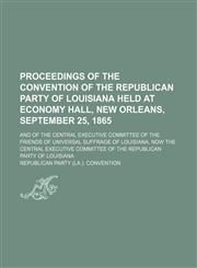 Proceedings of the convention of the Republican Party of Louisiana held at Economy Hall, New Orleans, September 25, 1865; and of the Central Executive Committee of the Friends of Universal Suffrage of Louisiana, now the Central Executive Committee of the,1151515361,9781151515360