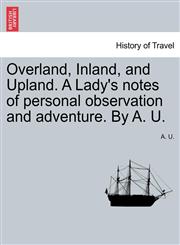 Overland, Inland, and Upland. A Lady's notes of personal observation and adventure. By A. U.,1240917325,9781240917327