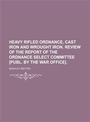 Heavy Rifled Ordnance, Cast Iron and Wrought Iron. Review of the Report of the Ordnance Select Committee [Publ. by the War Office].,1458811697,9781458811691