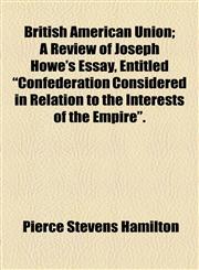 British American Union; A Review of Joseph Howe's Essay, Entitled "Confederation Considered in Relation to the Interests of the Empire".,1154469298,9781154469295