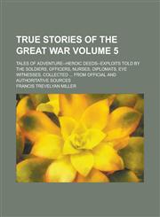 True Stories of the Great War; Tales of Adventure--heroic Deeds--exploits Told by the Soldiers, Officers, Nurses, Diplomats, Eye Witnesses, Collected ... from Official and Authoritative Sources Volume 5,1236760336,9781236760333