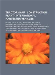 Tractor & Construction Plant - International Harvester vehicles Future Tactical Truck Systems, IHC Type B, International 1000B, International 1100B 4x4, International 1110, International 1200B, International 1210, International 15-30 Gear Drive, Internat,1234649497,9781234649494