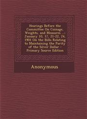 Hearings Before the Committee On Coinage, Weights, and Measures ... January 10, 17, 21-22, 24, 1901 On the Bills Relating to Maintaining the Parity of the Silver Dollar - Primary Source Edition,1295009676,9781295009671