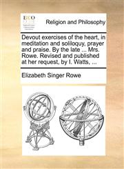 Devout exercises of the heart, in meditation and soliloquy, prayer and praise. By the late ... Mrs. Rowe. Revised and published at her request, by I. Watts, ...,1170922740,9781170922743