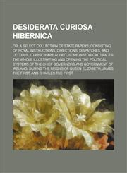 Desiderata Curiosa Hibernica (Volume 1); Or, a Select Collection of State Papers Consisting of Royal Instructions, Directions, Dispatches, and Letters to Which Are Added, Some Historical Tracts the Whole Illustrating and Opening the Political Systems of t,1150342641,9781150342646