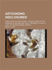 Astounding Disclosures!; Three Years in a Mad House a True Account of the Barbarous, Inhuman and Cruel Treatment of Isaac H. Hunt, in the Maine Insane,1233017918,9781233017911