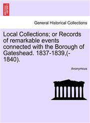 Local Collections; or Records of remarkable events connected with the Borough of Gateshead. 1837-1839,(-1840).,1241127433,9781241127435