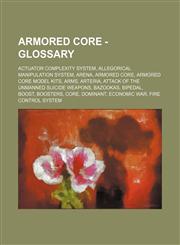 Armored Core - Glossary Actuator Complexity System, Allegorical Manipulation System, Arena, Armored Core, Armored Core Model Kits, Arms, Arteria, Attack of the Unmanned Suicide Weapons, Bazookas, Bipedal, Boost, Boosters, Core, Dominant, Economic War, Fi,1234751828,9781234751821
