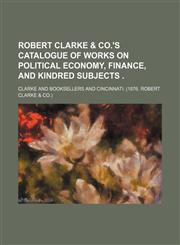 Robert Clarke & co.'s Catalogue of works on political economy, finance, and kindred subjects .,1154594734,9781154594737